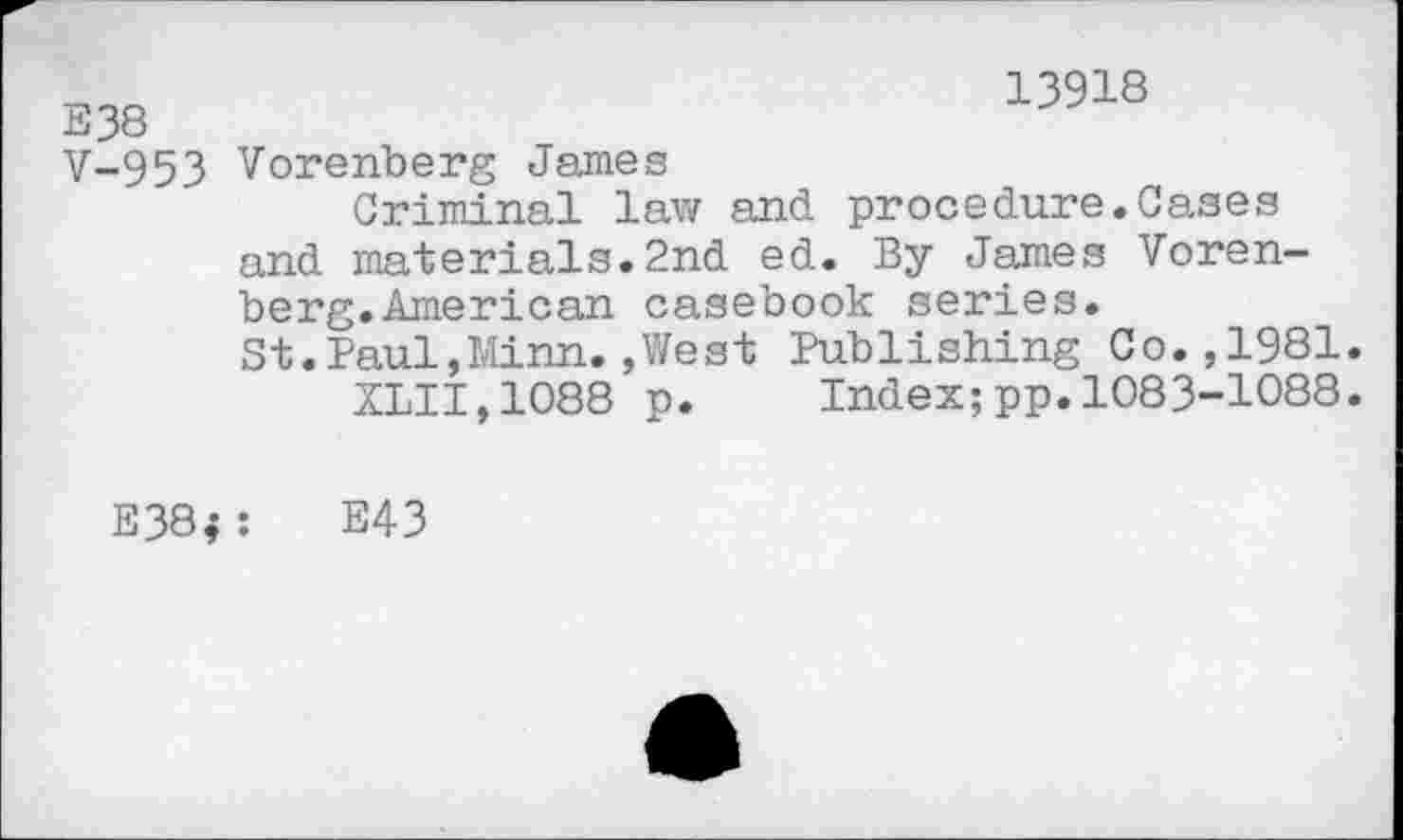 ﻿338
13918
V-953 Vorenberg James
Criminal law and procedure.Cases
and materials.2nd ed. By James Vorenberg. American casebook series.
St.Paul,Minn.»West Publishing Co.,1981.
XLII,1088 p.	Index;pp.1083-1088.
E38; :	E43